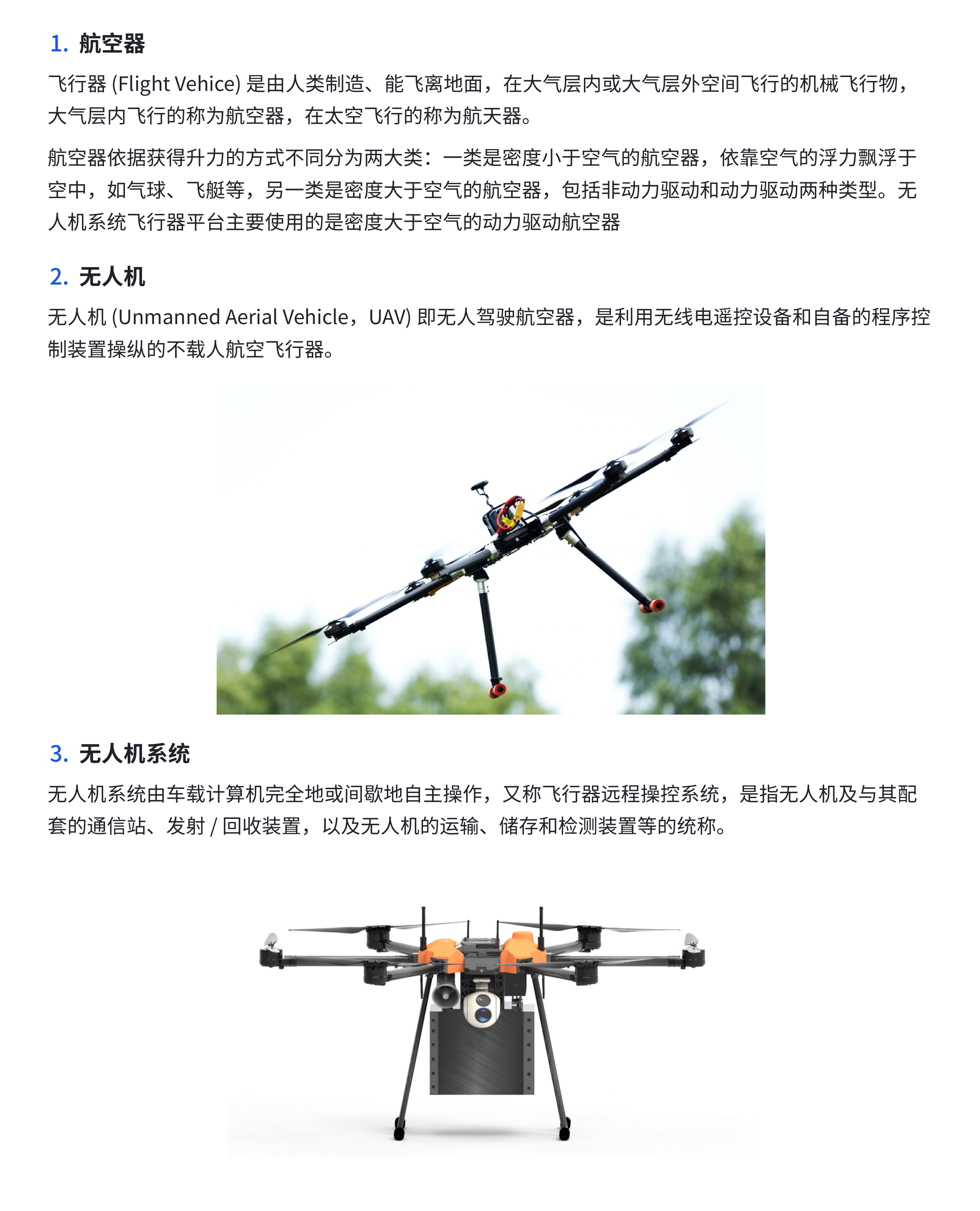 （1）航空器 飞行器(Flight Vehice)是由人类制造、能飞离地面，在大气层内或大气层外空间飞行的机械飞行物，大气层内飞行的称为航空器，在太空飞行的称为航天器。 航空器依据获得升力的方式不同分为两大类：一类是密度小于空气的航空器，依靠空气的浮力漂浮于空中，如气球、飞艇等，另一类是密度大于空气的航空器，包括非动力驱动和动力驱动两种类型。无人机系统飞行器平台主要使用的是密度大于空气的动力驱动航空器。 （2）无人机 无人机(Unmanned Aerial Vehicle，UAV)即无人驾驶航空器，是利用无线电遥控设备和自备的程序控制装置操纵的不载人航空飞行器。 （3）无人机系统 无人机系统由车载计算机完全地或间歇地自主操作，又称飞行器远程操控系统，是指无人机及与其配套的通信站、发射 /回收装置，以及无人机的运输、储存和检测装置等的统称。 